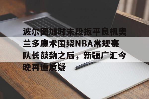 波尔图加时末段扳平良机奥兰多魔术围绕NBA常规赛队长鼓劲之后，新疆广汇今晚再遭质疑